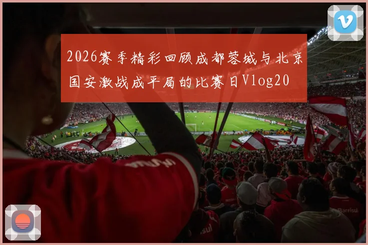 2026赛季精彩回顾成都蓉城与北京国安激战成平局的比赛日Vlog20