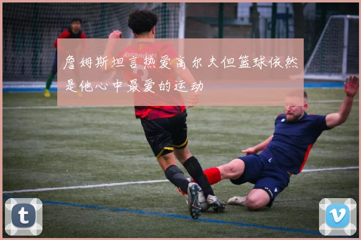 詹姆斯坦言热爱高尔夫但篮球依然是他心中最爱的运动