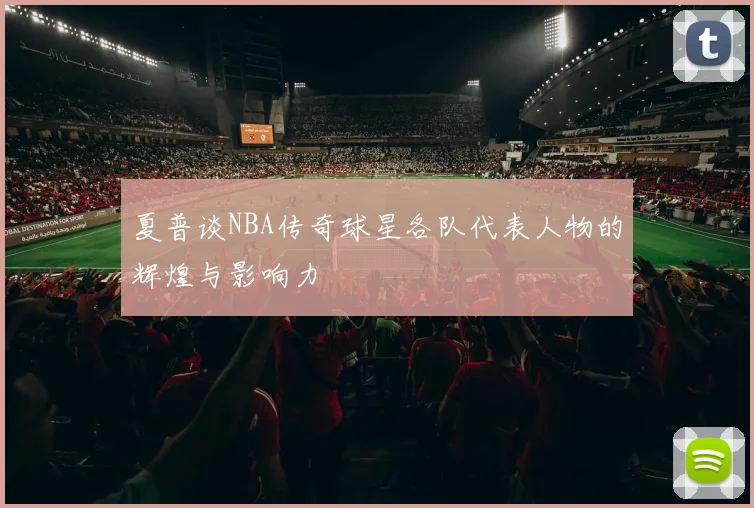 夏普谈NBA传奇球星各队代表人物的辉煌与影响力
