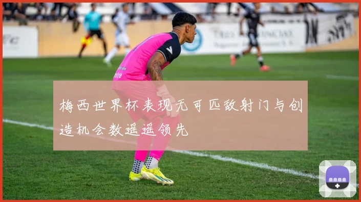 梅西世界杯表现无可匹敌射门与创造机会数遥遥领先