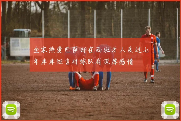 全家热爱巴萨却在西班牙人度过七年库库坦言对球队有深厚感情