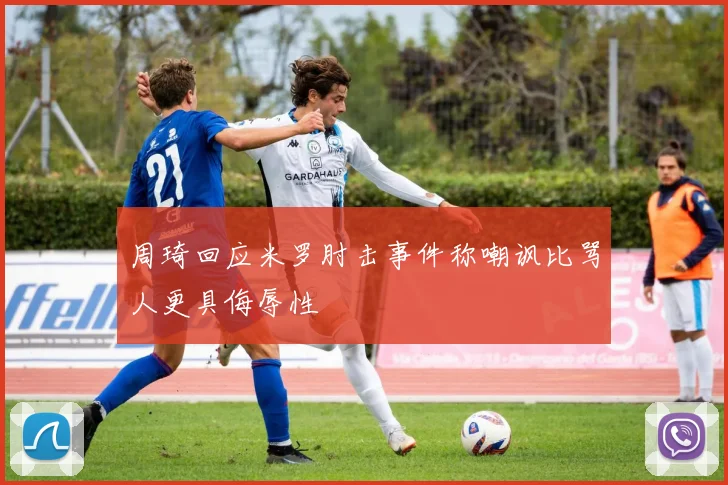 周琦回应米罗肘击事件称嘲讽比骂人更具侮辱性