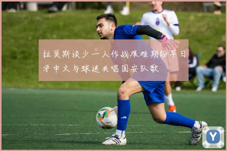 拉莫斯谈少一人作战艰难期盼早日学中文与球迷共唱国安队歌