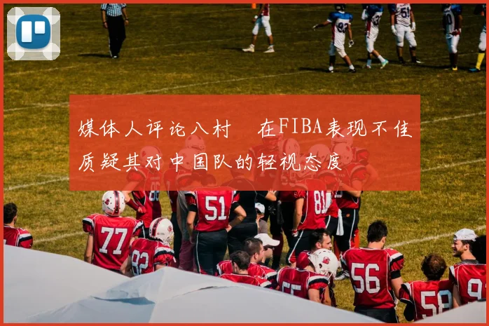媒体人评论八村塁在FIBA表现不佳质疑其对中国队的轻视态度