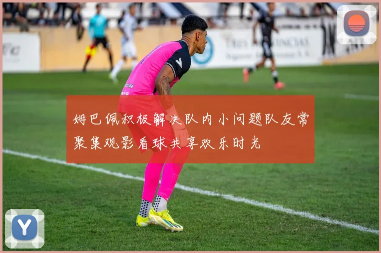 姆巴佩积极解决队内小问题队友常聚集观影看球共享欢乐时光