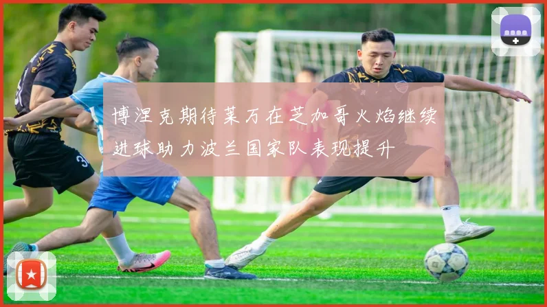 博涅克期待莱万在芝加哥火焰继续进球助力波兰国家队表现提升