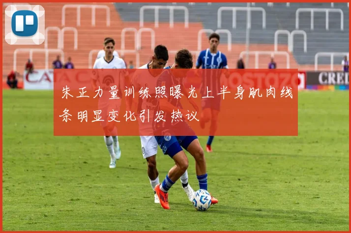 朱正力量训练照曝光上半身肌肉线条明显变化引发热议