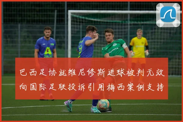 巴西足协就维尼修斯进球被判无效向国际足联投诉引用梅西案例支持